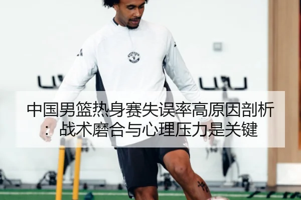 中国男篮热身赛失误率高原因剖析：战术磨合与心理压力是关键