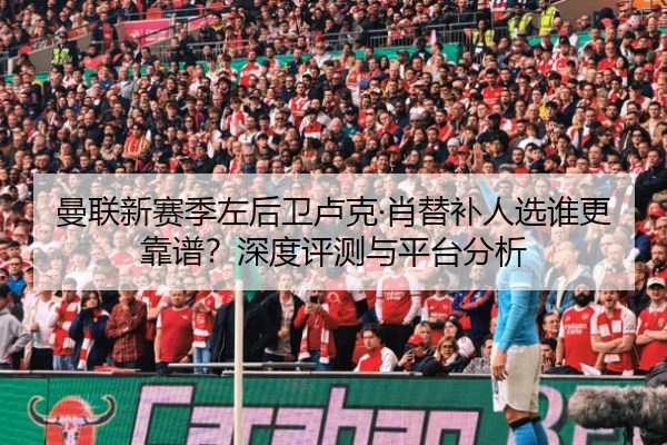 曼联新赛季左后卫卢克·肖替补人选谁更靠谱？深度评测与平台分析